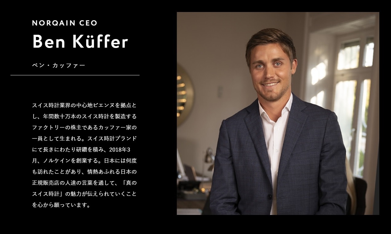 NORQAIN CEO Ben Küffer ベン・カッファー スイス時計業界の中心地ビエンヌを拠点とし、年間数十万本のスイス時計を製造するファクトリーの株主であるカッファー家の一員として生まれる。スイス時計ブランドにて長きにわたり研鑽を積み、2018年3月、ノルケインを創業する。日本には何度も訪れたことがあり、情熱あふれる日本の正規販売店の人達の言葉を通して、「真のスイス時計」の魅力が伝えられていくことを心から願っています。